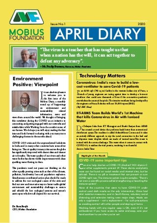 APRIL DIARY
Issue No.1 2020
Environment
Positive: Viewpoint
I
t is an absolute pleasure
to welcome you to
the first issue of the
Mobius Diary, a monthly
round up of happenings
on environment and
sustainability related
information, news and
views from around the world. We thought of bringing
this newsletter during the COVID as an initiative to
connecting and getting engaged with our networks and
stakeholders while Working from the comfort zones of
our homes. We do hope you will enjoy reading the first
issue and look forward to sharing with you many more
challenging themes in the months ahead.
COVID 2019 crisis and the unprecedented lockdown
in India and in many other countries have some silver
lining too. The air quality in many cities across the globe
has significantly improved with clearer skies and cleaner
air to breathe. The water quality of our rivers and other
water bodies has shown visible improvement with clean
sparkling water flowing in there.
This pandemic need not pause our thinking on the
other equally pressing crises such as that of the climate,
pollution, biodiversity loss and population explosion.
Simultaneous coordinated action plan should be made
to address the root ecological causes of the crisis and
find out new and innovative ways to better tackle global
environment and sustainability challenges to restore
and rebuild the lost ecological systems and nature’s
assets upon which we all depend for our survival.
Dr. Ram Boojh
CEO, Mobius Foundation
In an 8,000 sqft (743 sq m) facility in the western Indian city of Pune, a
bunch of young engineers are racing against time to develop a low-cost
ventilator that could save thousands of lives if the coronavirus pandemic
overwhelms the country’s hospitals. The invasive ventilator being developed by
the engineers at Nocca Robotics will cost 50,000 rupees ($662).
(Ref: BBC News)
Dr Debayan Saha from IIT Kharagpur and Shashi Ranjan from AIIMS
has created a novel device that performs loads better than conventional
disinfectant sprays.The machine is called AirlensMinus Corona and it takes
an entirely different approach to nip the novel coronavirus in the bud and
it disperses water droplets which are made of ionised water.This water is
ionised with the corona discharge. This water when it comes in contact with
COVID-19, it oxidises the viral protein, rendering it not harmful.
Sources: India Times
Technology Matters
Coronavirus: India’s race to build a low-
cost ventilator to save Covid-19 patients
IIT-AIIMS Team Builds World’s 1st Machine
that kills Coronavirus in Air with Ionised
Water
COVID-19 some important tips
Highlight of the Month
Can zinc help shorten a COVID-19 infection? Will vitamin C
or other supplements prevent it? These claims and plenty
more can be found on social media and internet sites, but be
advised: There is no pill or treatment that can prevent or cure
COVID right now. The immune system is quite complex. “There’s
not even a scientific process called strengthening or boosting the
immune system”.
None of the countries that seem to have COVID-19 under
control used cloth masks as the only intervention, China had
strict isolation measures, and in South Korea, voluntary social
distancing and extensive testing were major steps. Masks are
only a supplement -- not a replacement -- for such precautions
as avoiding contact with other people and staying at home.
Washing hands with any regular soap is OK, even if it’s not
antibacterial. If you have access to water and soap, save your
hand sanitizer to use when you’re out.
“The virus is a teacher that has taught us that
when a nation has the will, it can act together to
defeat any adversary”.
– Mr. Pradip Burman, Chairman, Mobius Foundation
 