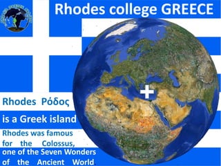 Rhodes college GREECE Rhodes  Ρόδος is a Greek island Rhodes was famous for    the     Colossus, , one of the Seven Wonders of    the    Ancient    World. 