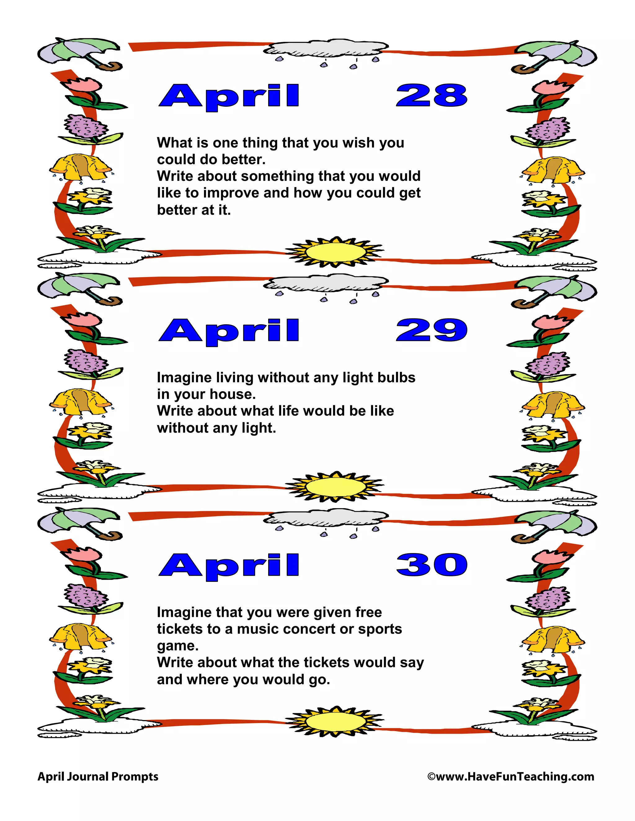 April Journal Prompts ©www.HaveFunTeaching.com
What is one thing that you wish you
could do better.
Write about something that you would
like to improve and how you could get
better at it.
Imagine living without any light bulbs
in your house.
Write about what life would be like
without any light.
Imagine that you were given free
tickets to a music concert or sports
game.
Write about what the tickets would say
and where you would go.
 