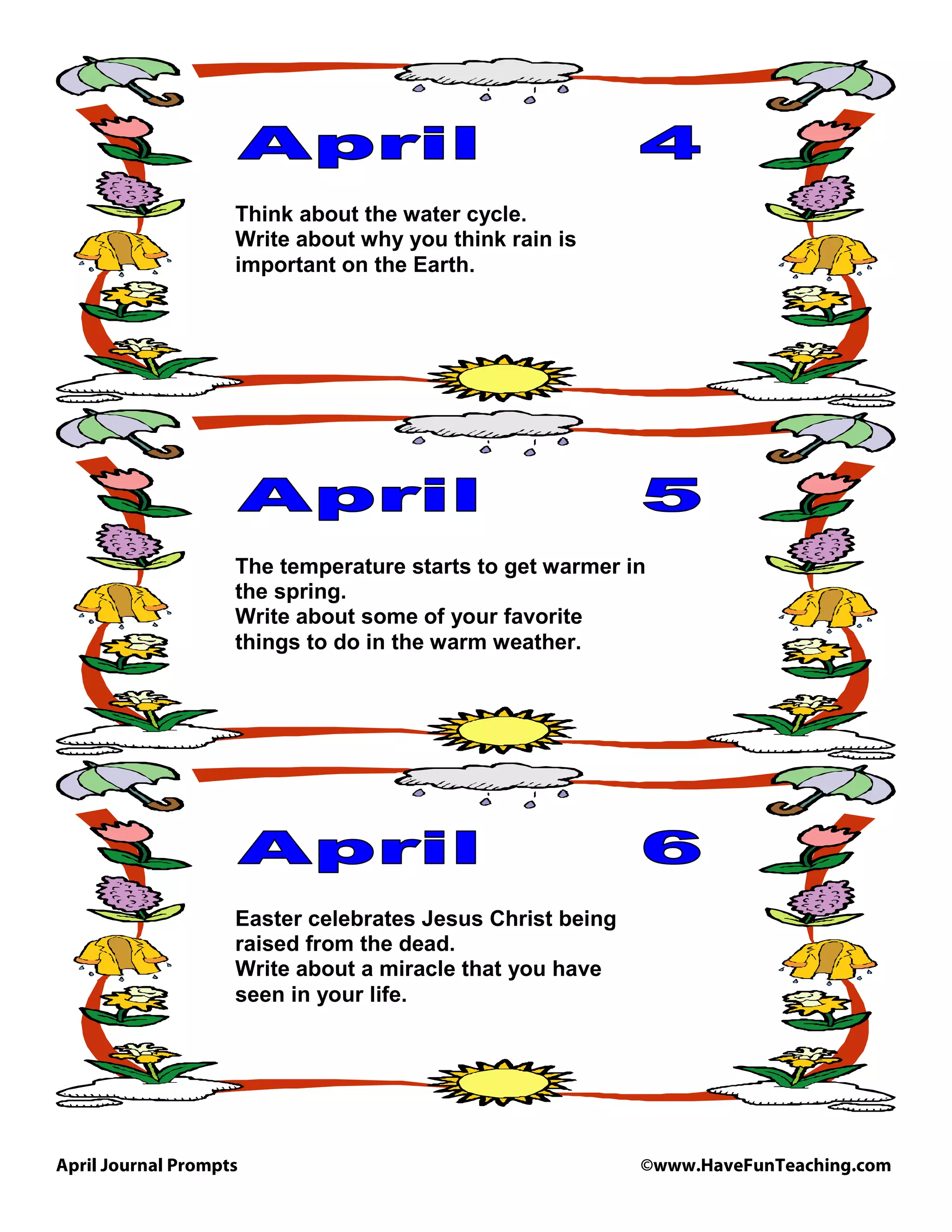 April Journal Prompts ©www.HaveFunTeaching.com
Think about the water cycle.
Write about why you think rain is
important on the Earth.
The temperature starts to get warmer in
the spring.
Write about some of your favorite
things to do in the warm weather.
Easter celebrates Jesus Christ being
raised from the dead.
Write about a miracle that you have
seen in your life.
 