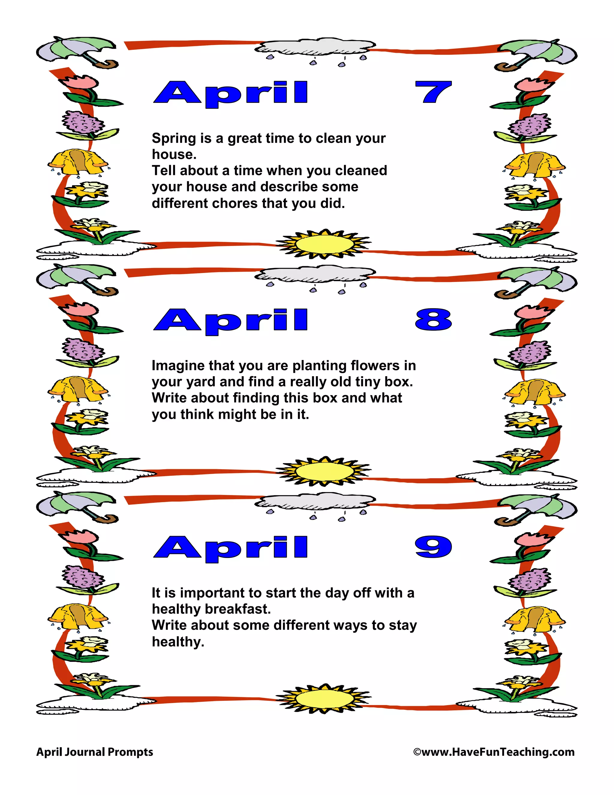 April Journal Prompts ©www.HaveFunTeaching.com
Spring is a great time to clean your
house.
Tell about a time when you cleaned
your house and describe some
different chores that you did.
Imagine that you are planting flowers in
your yard and find a really old tiny box.
Write about finding this box and what
you think might be in it.
It is important to start the day off with a
healthy breakfast.
Write about some different ways to stay
healthy.
 