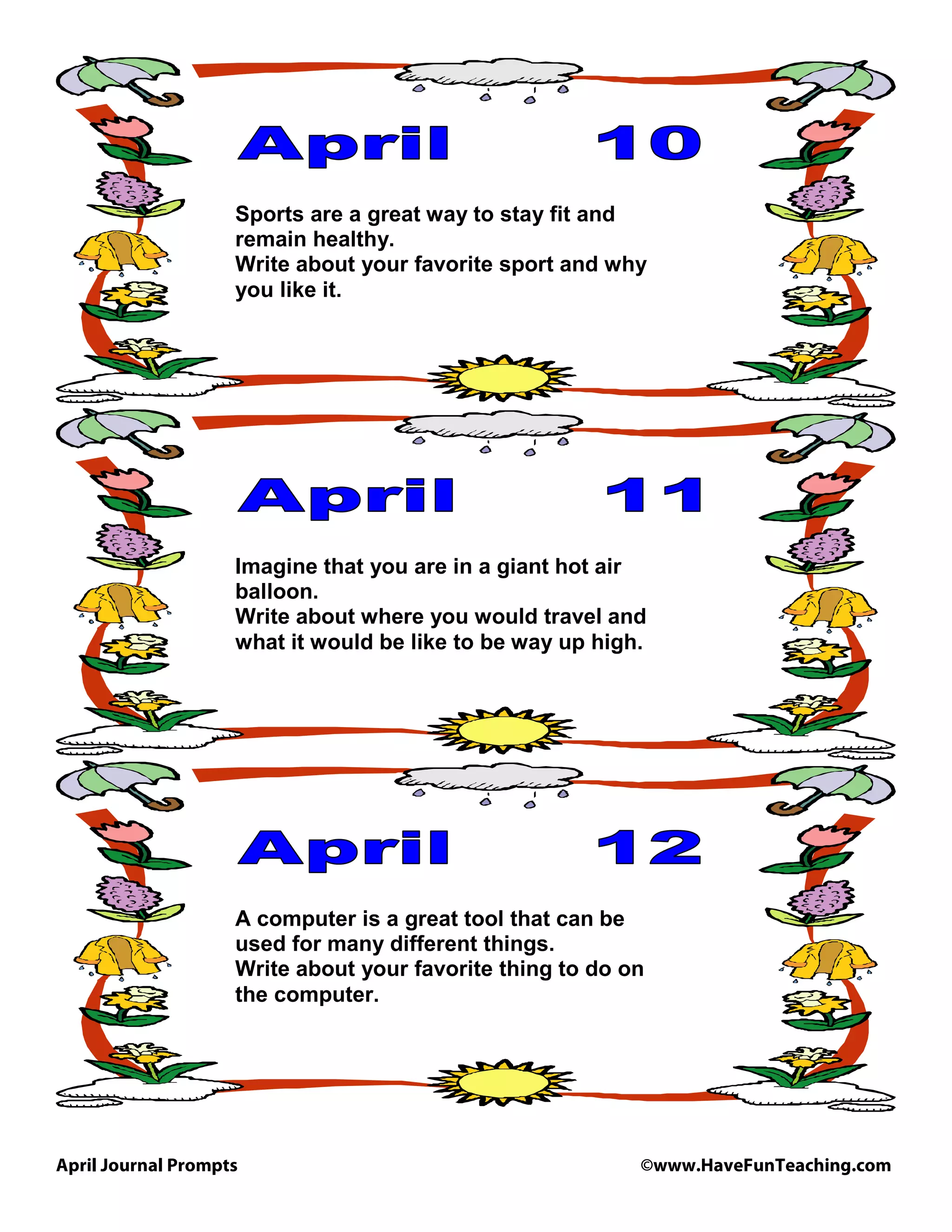 April Journal Prompts ©www.HaveFunTeaching.com
Sports are a great way to stay fit and
remain healthy.
Write about your favorite sport and why
you like it.
Imagine that you are in a giant hot air
balloon.
Write about where you would travel and
what it would be like to be way up high.
A computer is a great tool that can be
used for many different things.
Write about your favorite thing to do on
the computer.
 
