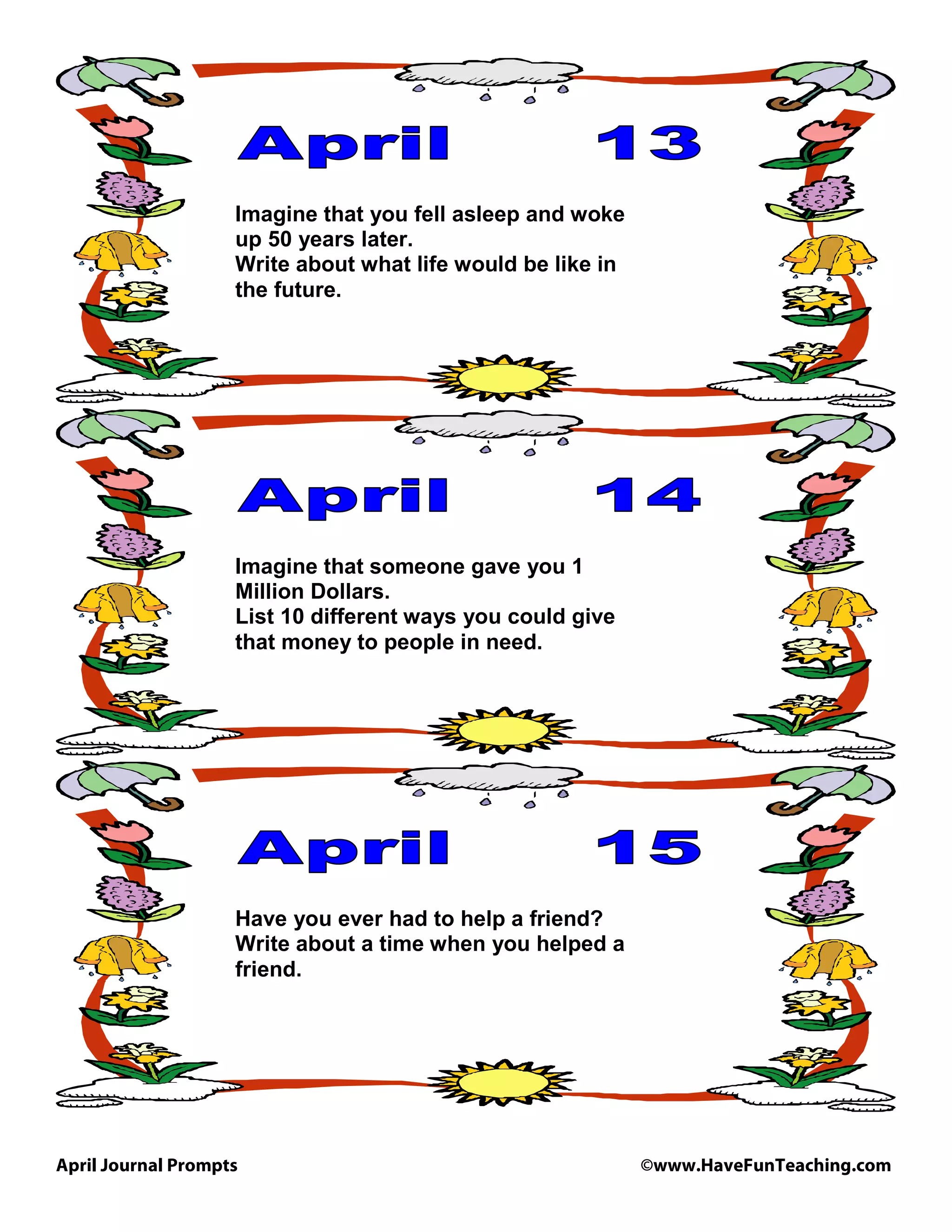April Journal Prompts ©www.HaveFunTeaching.com
Imagine that you fell asleep and woke
up 50 years later.
Write about what life would be like in
the future.
Imagine that someone gave you 1
Million Dollars.
List 10 different ways you could give
that money to people in need.
Have you ever had to help a friend?
Write about a time when you helped a
friend.
 