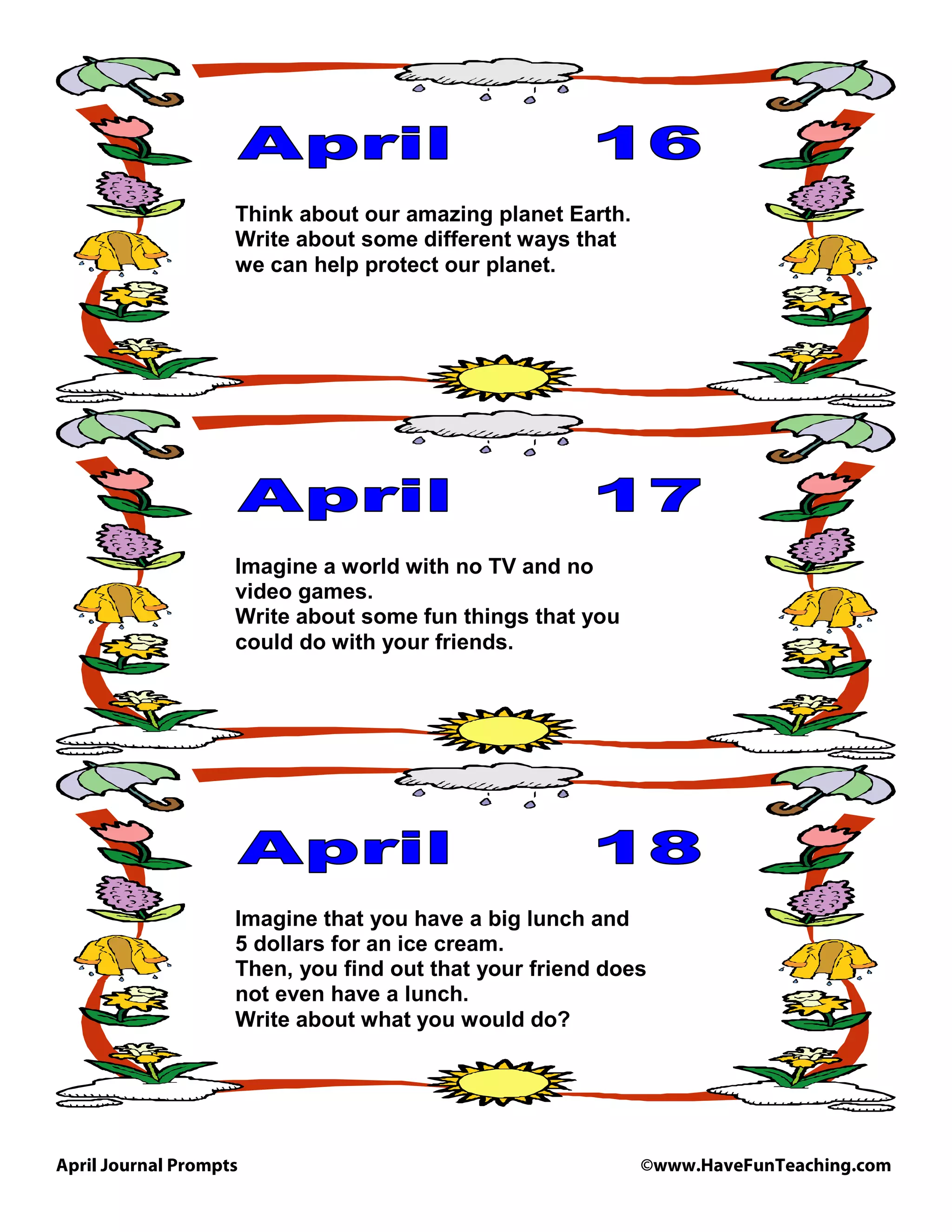April Journal Prompts ©www.HaveFunTeaching.com
Think about our amazing planet Earth.
Write about some different ways that
we can help protect our planet.
Imagine a world with no TV and no
video games.
Write about some fun things that you
could do with your friends.
Imagine that you have a big lunch and
5 dollars for an ice cream.
Then, you find out that your friend does
not even have a lunch.
Write about what you would do?
 