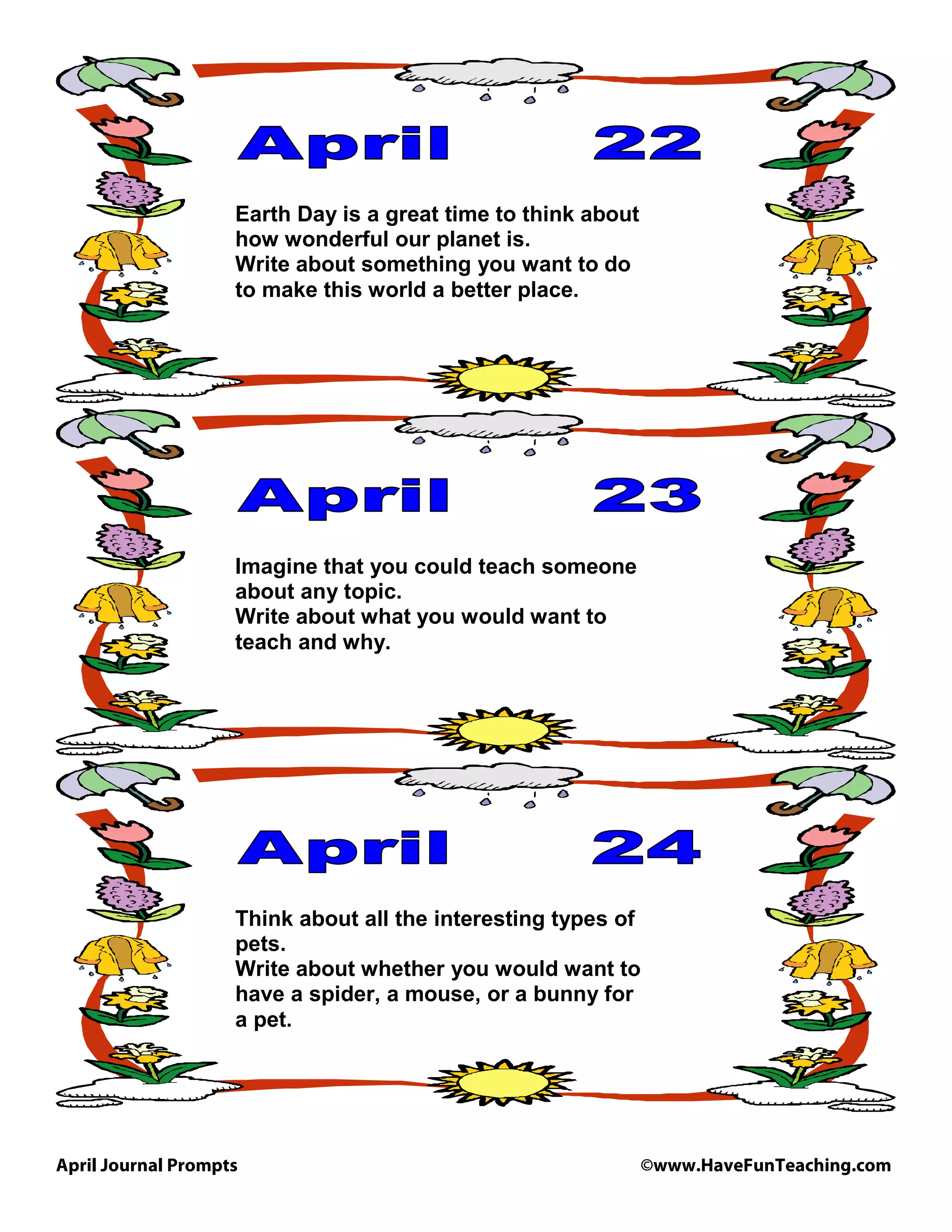 April Journal Prompts ©www.HaveFunTeaching.com
Earth Day is a great time to think about
how wonderful our planet is.
Write about something you want to do
to make this world a better place.
Imagine that you could teach someone
about any topic.
Write about what you would want to
teach and why.
Think about all the interesting types of
pets.
Write about whether you would want to
have a spider, a mouse, or a bunny for
a pet.
 