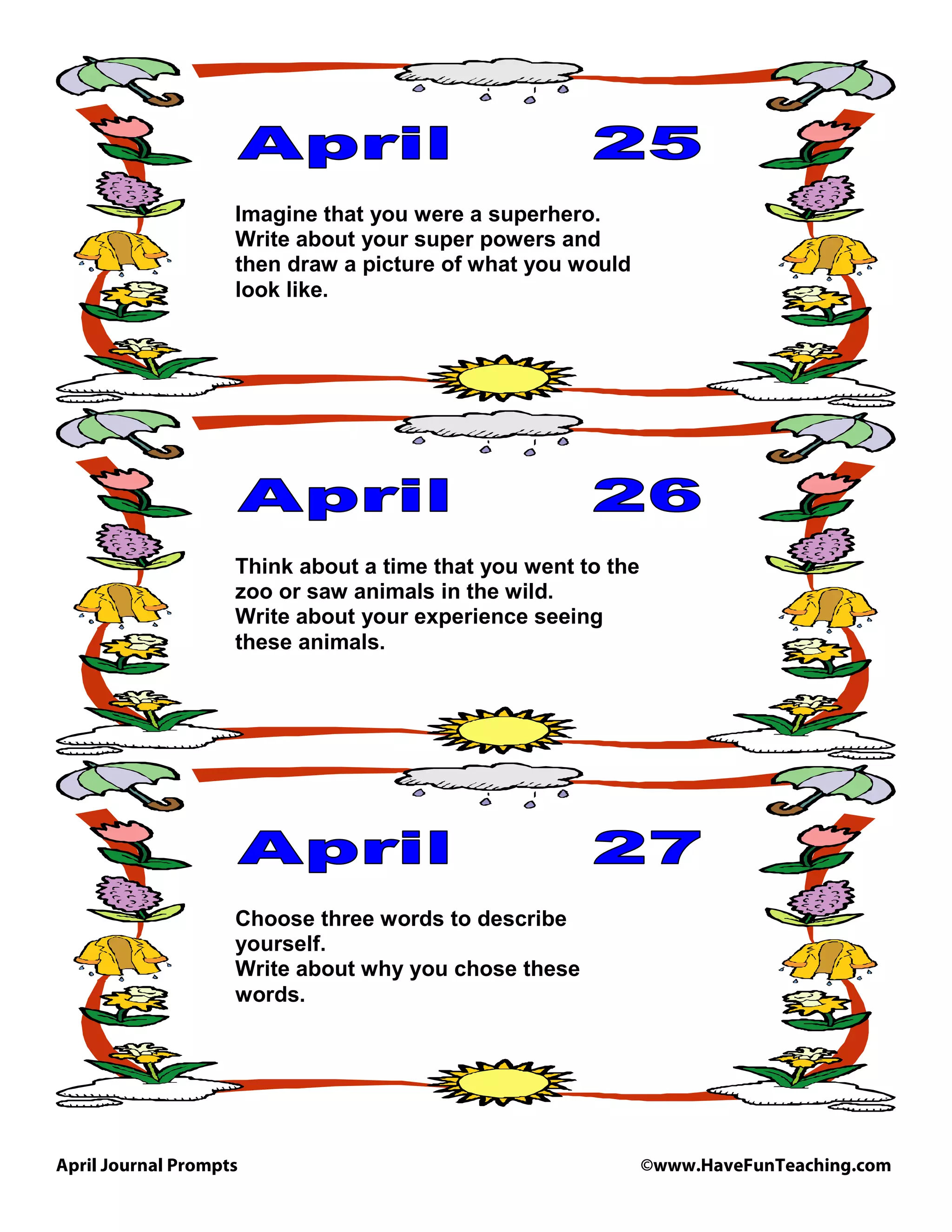 April Journal Prompts ©www.HaveFunTeaching.com
Imagine that you were a superhero.
Write about your super powers and
then draw a picture of what you would
look like.
Think about a time that you went to the
zoo or saw animals in the wild.
Write about your experience seeing
these animals.
Choose three words to describe
yourself.
Write about why you chose these
words.
 