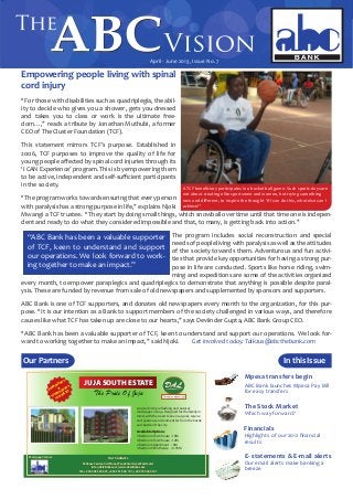 April - June 2013, Issue No. 7
Empowering people living with spinal
cord injury
“For those with disabilities such as quadriplegia, the abil-
ity to decide who gives you a shower, gets you dressed
and takes you to class or work is the ultimate free-
dom…,” reads a tribute by Jonathan Muthubi, a former
CEO of The Cluster Foundation (TCF).
This statement mirrors TCF’s purpose. Established in
2006, TCF purposes to improve the quality of life for
young people affected by spinal cord injuries through its
‘I CAN Experience’ program. This is by empowering them
to be active, independent and self-sufficient participants
in the society.
“The program works towards ensuring that every person
with paralysis has a strong purpose in life,” explains Njoki
Mwangi a TCF trustee. “They start by doing small things, which snowball over time until that time one is indepen-
dent and ready to do what they considered impossible and that, to many, is getting back into action.”
The program includes social reconstruction and special
needs of people living with paralysis as well as the attitudes
of the society towards them. Adventurous and fun activi-
ties that provide key opportunities for having a strong pur-
pose in life are conducted. Sports like horse riding, swim-
ming and expeditions are some of the activities organized
every month, to empower paraplegics and quadriplegics to demonstrate that anything is possible despite paral-
ysis. These are funded by revenue from sale of old newspapers and supplemented by sponsors and supporters.
ABC Bank is one of TCF supporters, and donates old newspapers every month to the organization, for this pur-
pose. “It is our intention as a Bank to support members of the society challenged in various ways, and therefore
causes like what TCF has taken up are close to our hearts,” says Deviinder Gupta, ABC Bank Group CEO.
“ABC Bank has been a valuable supporter of TCF, keen to understand and support our operations. We look for-
ward to working together to make an impact,” said Njoki. 	 Get involved today. Talk2us@abcthebank.com
In this Issue
APARTMENTS
&
TOWNHOUSES
FOR SALE!!!
JUJA SOUTH ESTATEJUJA SOUTH ESTATE
The Pride Of Juja
Located in the refreshing and natural
landscapes of Juja. Designed for the family in
mind, with the need to live in a quiet, serene
and spacious environment far from the hustle
and bustle of the city.
Available Options
3 Bedroom Townhouse - 10M
4 Bedroom Townhouse - 12M
2 Bedroom Apartment - 6M
3 Bedroom Penthouse - 6.95M
Reliance Center, 3rd Floor, Woodvale Grove Westlands
info@dalafrika.com | www.dalafrika.com
Tel: +254 202 325 041, +254 731 040 191, +245 725 040 191
Our ContactsMortgage Partner:
ABC Bank launches Mpesa Pay Bill
for easy transfers
Mpesa transfers begin
Which way forward?
The Stock Market
Our email alerts make banking a
breeze
E- statements & E-mail alerts
Highlights of our 2012 financial
results
Financials
Our Partners
A TCF beneficiary participates in a basket ball game. Such sports days are
not about creating elite sportsmen and women, but trying something
new and different, to inspire the thought ‘If I can do this, what else can I
achieve?’
“ABC Bank has been a valuable supporter
of TCF, keen to understand and support
our operations. We look forward to work-
ing together to make an impact.”
 
