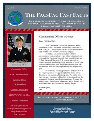 April 2012                                                                                        VOLUME 1 ISSUE 6




                                 THE FACSFAC FAST FACTS
                                       YOUR SOURCE OF INFORMATION ON WHAT YOU SHOULD KNOW,
                                       HOW YOU CAN ASK FOR MORE HELP, AND LEARNING TO FIND THE
                                                   INFORMATION TO FIT YOUR NEEDS.




                                                 Commanding Officer’s Corner
                                                 Team FACSFACJAX,

                                                          I have a lot of new faces in the command, which
                                                 means that I have a lot of new families too – Welcome to
                                                 FACSFACJAX. I truly aspire for this tour to be one of the
                                                 very best for your military spouse and for you!
                                                          Let me take a moment to say that with the
                                                 unseasonably warm weather we are all experiencing, I am
                                                 reminded that Hurricane Season is right around the corner
                                                 [1 June through 1 November]. It is never too early to
    CDR Todd Abrahamson
 Write captions for the selected photos.
                                                 prepare you and your family for the potential of a Hurricane
        Commanding Officer                       to hit the Jacksonville area. I highly recommend that you
                                                 set out some time and discuss your hurricane preparedness
       Commanding Officer                        plan.
                                                          The command is doing great as we find ourselves in
                                                 the very busy season of supporting Carrier Strike Group
    CDR Todd Abrahamson
             .                                   Training in my operational training area. No matter how
                                                 busy we are, I encourage all families to stop by and tour the
         Executive Officer                       spaces and visit your significant others to see firsthand the
                                                 super job they do and more importantly where they do it -- I
                                                 will always have a coffee or water waiting for you.
         CDR Shawn Petre
                                                 Warm Regards,
     Command Senior Chief                        CO

  ATCS(AW/NAC) Eric Elkin
                                                FLEET AREA CONTROL AND SURVEILLANCE FACILITY
     Command Ombudsman                                                JACKSONVILLE, FLORIDA


     Mrs. Emily May Brown
facsfacjaxombudsman@gmail.com                                       Commanding Officer
                                                                  FACSFAC Jacksonville
      emily.brown@navy.mil                                     Box 40, 118 Albermarle Avenue
                                                                Jacksonville, FL 32212-0040
             904-229-7539
 