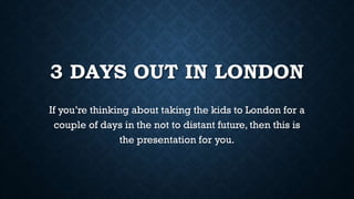 3 DAYS OUT IN LONDON
If you’re thinking about taking the kids to London for a
couple of days in the not to distant future, then this is
the presentation for you.
 