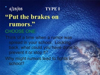4/28/08 TYPE I “ Put the brakes on rumors.” CHOOSE ONE: Think of a time when a rumor was spread in your school.  Looking back, what could you have done to prevent it or stop it? Why might rumors lead to fights in school? 
