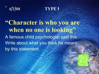 4/7/08 TYPE I “ Character is who you are when no one is looking” A famous child psychologist said this. Write about what you think he meant by this statement. 