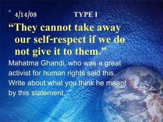 4/14/08 TYPE I “ They cannot take away our self-respect if we do not give it to them.” Mahatma Ghandi, who was a great activist for human rights said this. Write about what you think he meant by this statement. 