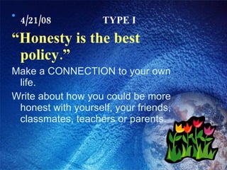 4/21/08 TYPE I “ Honesty is the best policy.” Make a CONNECTION to your own life. Write about how you could be more honest with yourself, your friends, classmates, teachers or parents. 