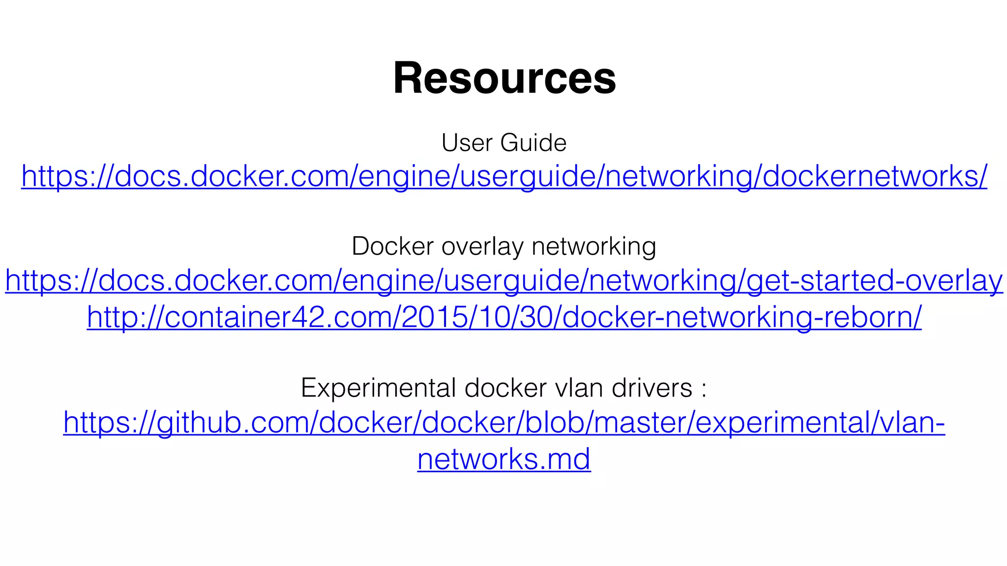 User Guide
https://docs.docker.com/engine/userguide/networking/dockernetworks/
Docker overlay networking
https://docs.docker.com/engine/userguide/networking/get-started-overlay
http://container42.com/2015/10/30/docker-networking-reborn/
Experimental docker vlan drivers :
https://github.com/docker/docker/blob/master/experimental/vlan-
networks.md
Resources
 
