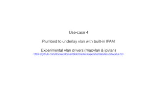 Use-case 4
Plumbed to underlay vlan with built-in IPAM
Experimental vlan drivers (macvlan & ipvlan)
https://github.com/docker/docker/blob/master/experimental/vlan-networks.md
 