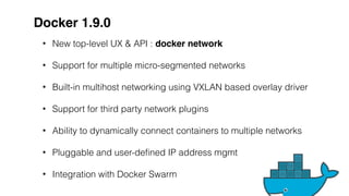 Docker 1.9.0
• New top-level UX & API : docker network
• Support for multiple micro-segmented networks
• Built-in multihost networking using VXLAN based overlay driver
• Support for third party network plugins
• Ability to dynamically connect containers to multiple networks
• Pluggable and user-defined IP address mgmt
• Integration with Docker Swarm
 
