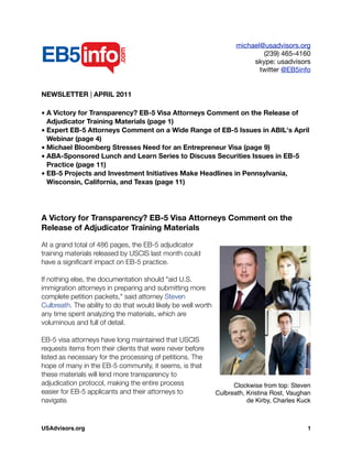 michael@usadvisors.org
(239) 465-4160
skype: usadvisors
twitter @EB5info
NEWSLETTER | APRIL 2011
• A Victory for Transparency? EB-5 Visa Attorneys Comment on the Release of
Adjudicator Training Materials (page 1)
• Expert EB-5 Attorneys Comment on a Wide Range of EB-5 Issues in ABIL's April
Webinar (page 4)
• Michael Bloomberg Stresses Need for an Entrepreneur Visa (page 9)
• ABA-Sponsored Lunch and Learn Series to Discuss Securities Issues in EB-5
Practice (page 11)
• EB-5 Projects and Investment Initiatives Make Headlines in Pennsylvania,
Wisconsin, California, and Texas (page 11)
A Victory for Transparency? EB-5 Visa Attorneys Comment on the
Release of Adjudicator Training Materials
At a grand total of 486 pages, the EB-5 adjudicator
training materials released by USCIS last month could
have a signiﬁcant impact on EB-5 practice.
If nothing else, the documentation should "aid U.S.
immigration attorneys in preparing and submitting more
complete petition packets," said attorney Steven
Culbreath. The ability to do that would likely be well worth
any time spent analyzing the materials, which are
voluminous and full of detail.
EB-5 visa attorneys have long maintained that USCIS
requests items from their clients that were never before
listed as necessary for the processing of petitions. The
hope of many in the EB-5 community, it seems, is that
these materials will lend more transparency to
adjudication protocol, making the entire process
easier for EB-5 applicants and their attorneys to
navigate.
Clockwise from top: Steven
Culbreath, Kristina Rost, Vaughan
de Kirby, Charles Kuck
USAdvisors.org! 1
 