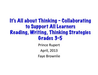 It’s All about Thinking – Collaborating
         to Support All Learners
Reading, Writing, Thinking Strategies
               Grades 3-5	
  
             Prince	
  Rupert	
  
              April,	
  2013	
  
             Faye	
  Brownlie	
  
 