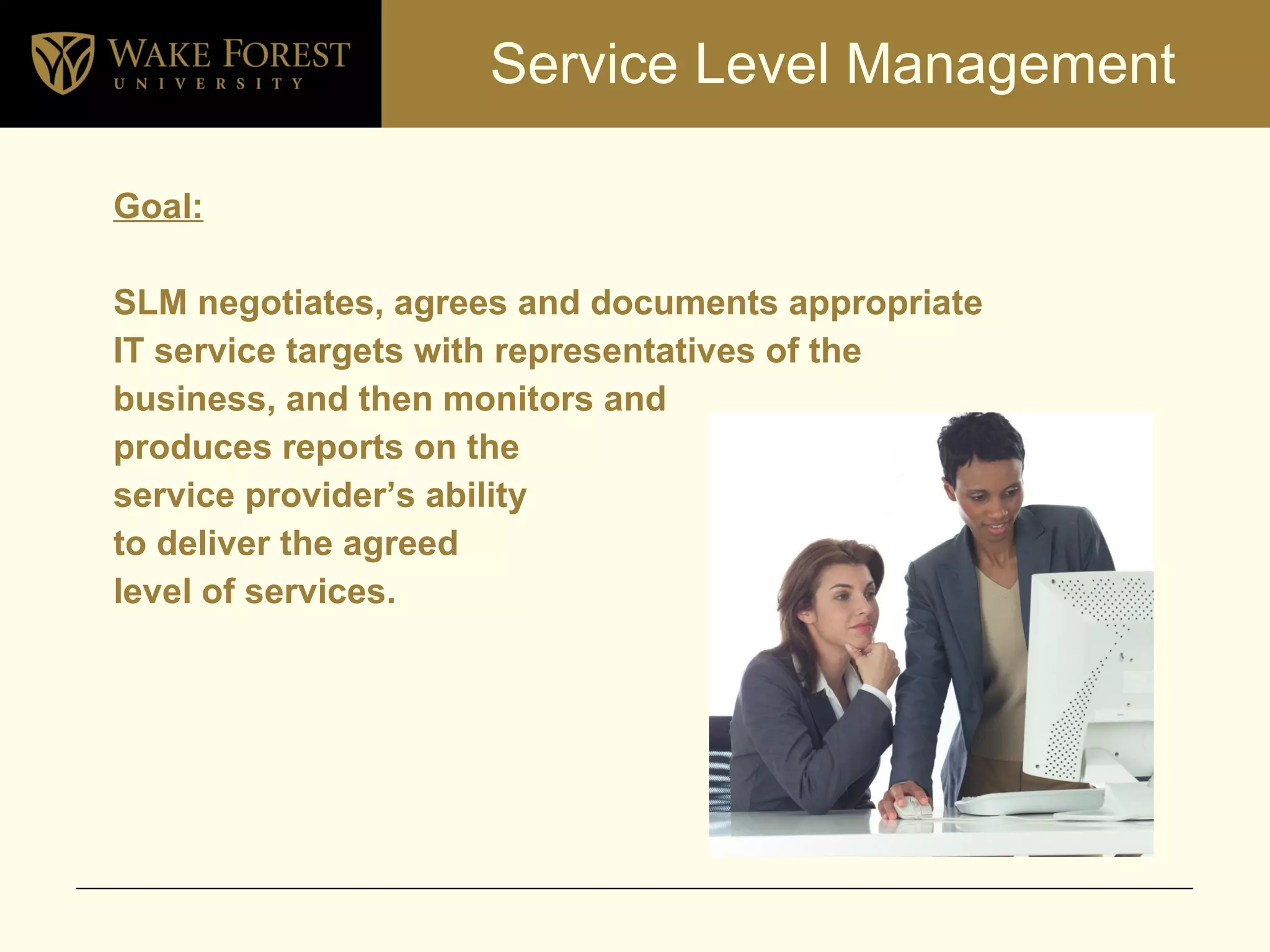 Service Level Management Goal:   SLM negotiates, agrees and documents appropriate  IT service targets with representatives of the business, and then monitors and produces reports on the  service provider’s ability  to deliver the agreed  level of services. 