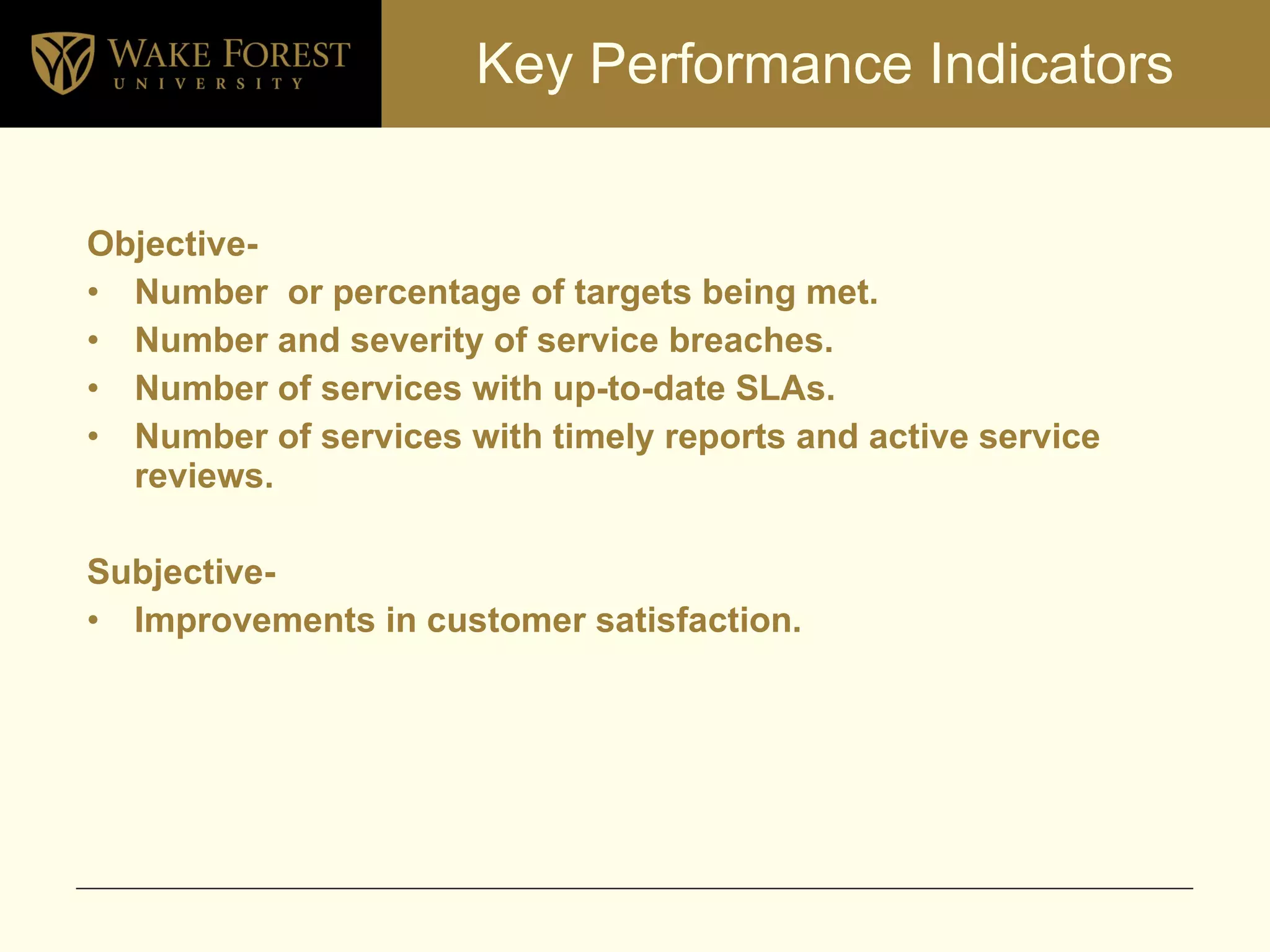 Key Performance Indicators Objective- Number  or percentage of targets being met. Number and severity of service breaches. Number of services with up-to-date SLAs. Number of services with timely reports and active service reviews. Subjective- Improvements in customer satisfaction. 