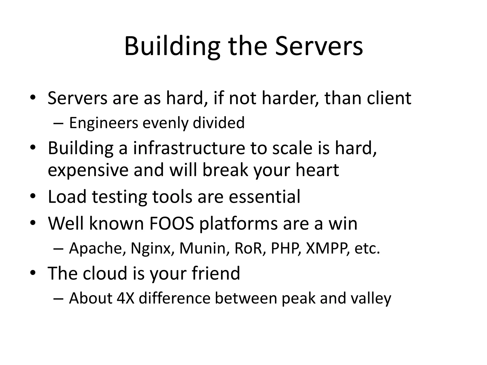Building the ServersServers are as hard, if not harder, than clientEngineers evenly dividedBuilding a infrastructure to scale is hard, expensive and will break your heartLoad testing tools are essentialWell known FOOS platforms are a winApache, Nginx, Munin, RoR, PHP, XMPP, etc.The cloud is your friendAbout 4X difference between peak and valley