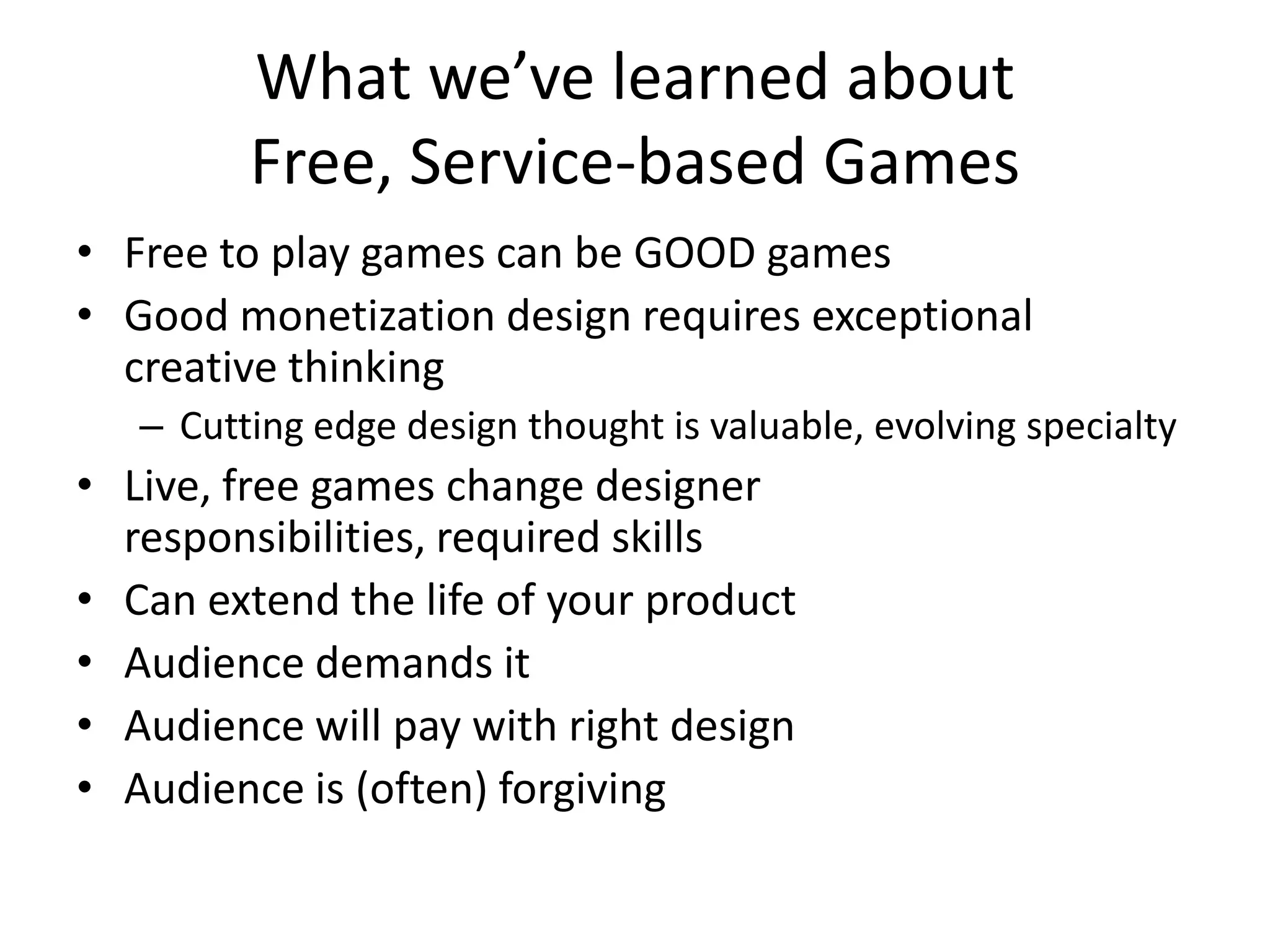 What we’ve learned about Free, Service-based GamesFree to play games can be GOOD gamesGood monetization design requires exceptional creative thinkingCutting edge design thought is valuable, evolving specialtyLive, free games change designer responsibilities, required skillsCan extend the life of your productAudience demands itAudience will pay with right designAudience is (often) forgiving