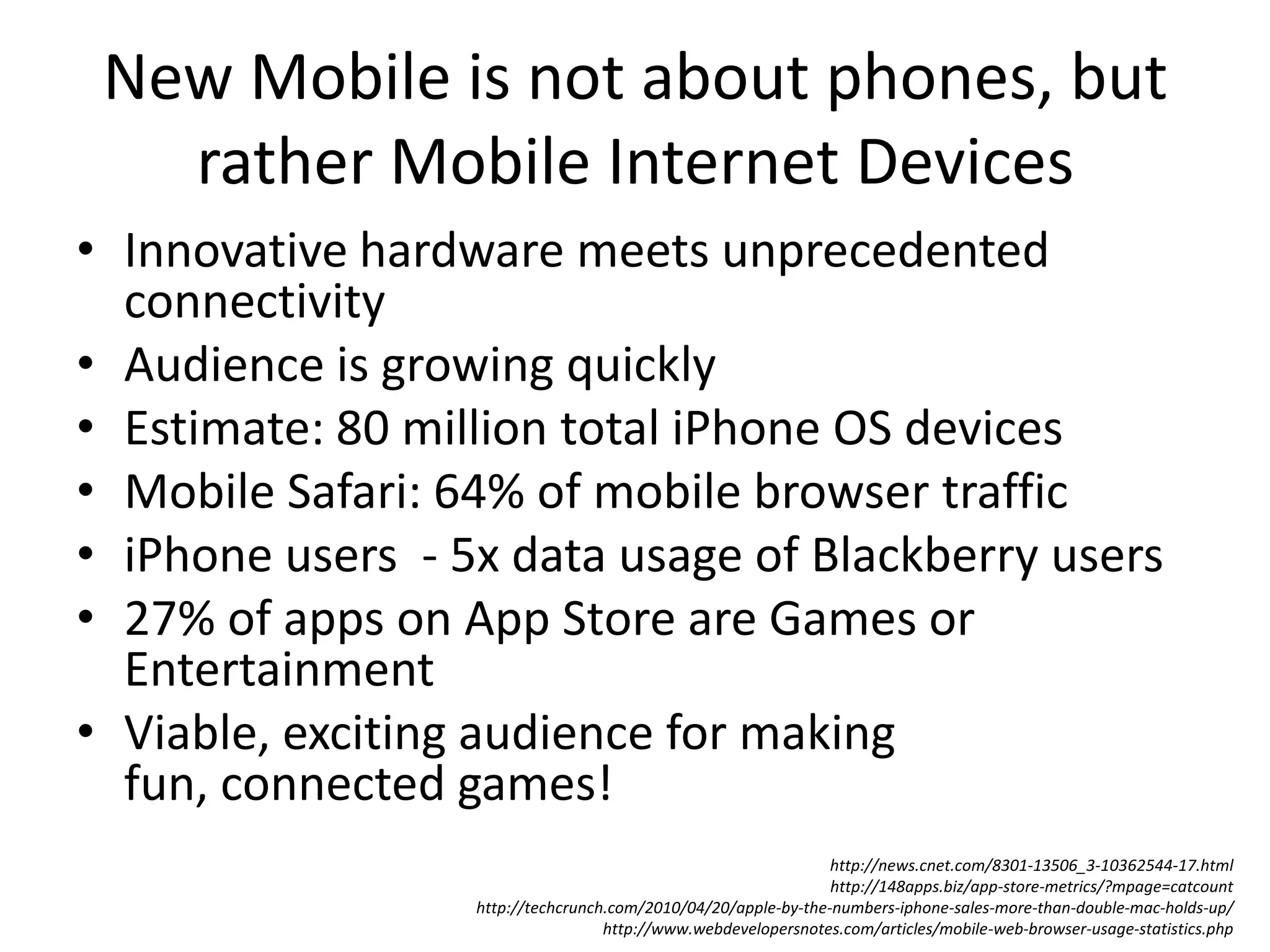 New Mobile is not about phones, but rather Mobile Internet DevicesInnovative hardware meets unprecedented connectivityAudience is growing quicklyEstimate: 80 million total iPhone OS devices Mobile Safari: 64% of mobile browser trafficiPhone users  - 5x data usage of Blackberry users27% of apps on App Store are Games or EntertainmentViable, exciting audience for making fun, connected games!http://news.cnet.com/8301-13506_3-10362544-17.htmlhttp://148apps.biz/app-store-metrics/?mpage=catcounthttp://techcrunch.com/2010/04/20/apple-by-the-numbers-iphone-sales-more-than-double-mac-holds-up/http://www.webdevelopersnotes.com/articles/mobile-web-browser-usage-statistics.php