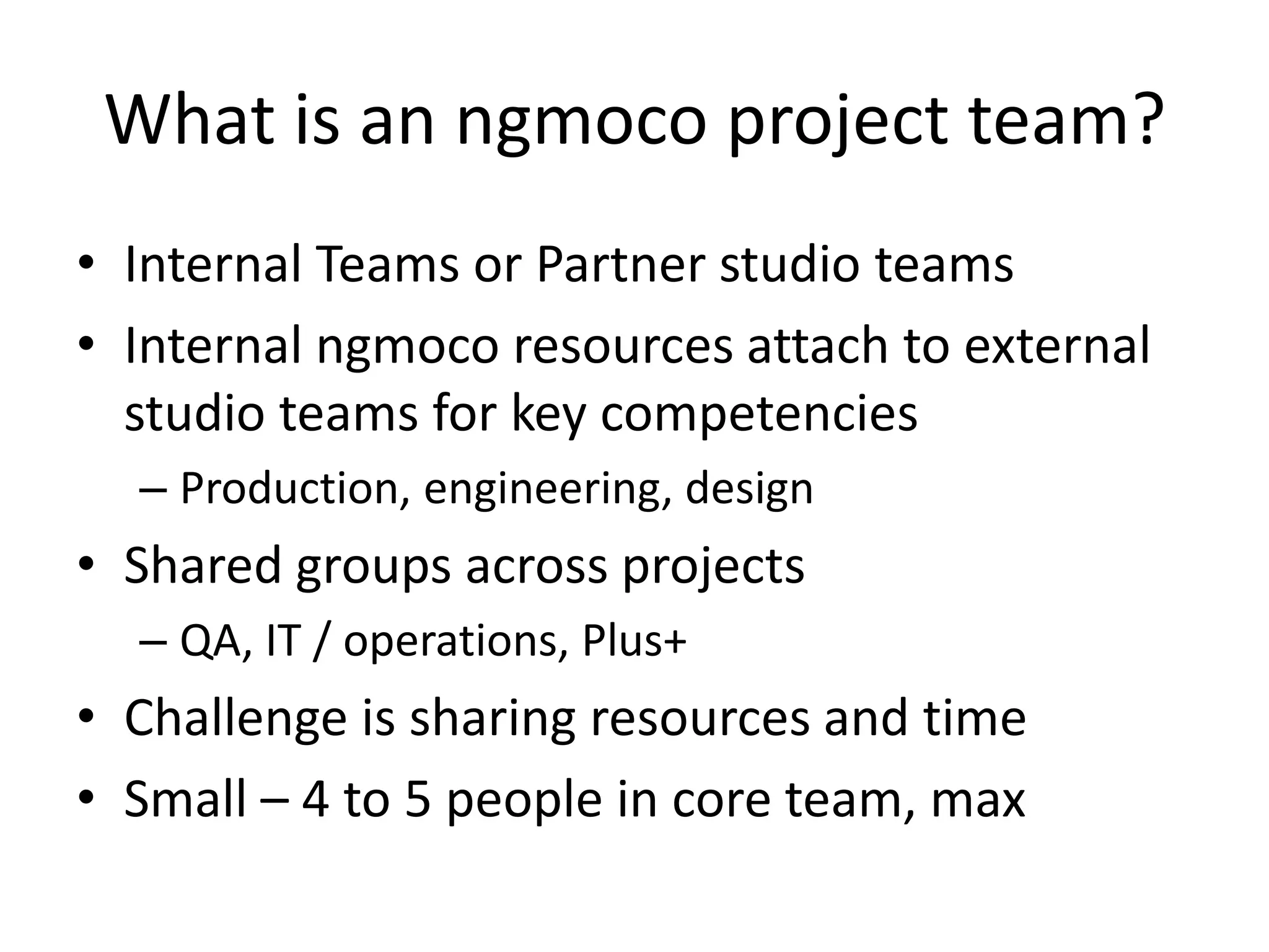What is an ngmoco project team?Internal Teams or Partner studio teamsInternal ngmoco resources attach to external studio teams for key competenciesProduction, engineering, designShared groups across projectsQA, IT / operations, Plus+Challenge is sharing resources and timeSmall – 4 to 5 people in core team, max
