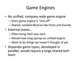 Game EnginesNo unified, company wide game engineEvery game engine is “one off”Shared, isolated libraries like Fonts and SoundsExternal teams…Often bring their own techWould have long spinup on unified engineWant to do things we haven’t thought of yetDisparate game types, developed in parallel, would require a large shared tech team