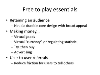 Free to play essentialsRetaining an audienceNeed a durable core design with broad appealMaking money...Virtual goodsVirtual “currency” or regulating statisticTry, then buyAdvertisingUser to user referralsReduce friction for users to tell others