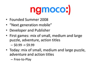 Founded Summer 2008“Next generation mobile”Developer and Publisher First games: mix of small, medium and large puzzle, adventure, action titles$0.99 -> $9.99Today: mix of small, medium and large puzzle, adventure and action titlesFree-to-Play
