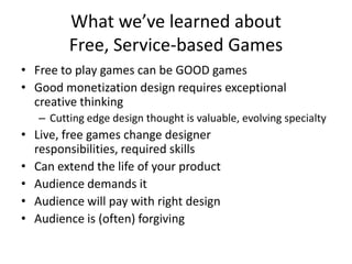 What we’ve learned about Free, Service-based GamesFree to play games can be GOOD gamesGood monetization design requires exceptional creative thinkingCutting edge design thought is valuable, evolving specialtyLive, free games change designer responsibilities, required skillsCan extend the life of your productAudience demands itAudience will pay with right designAudience is (often) forgiving