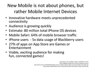 New Mobile is not about phones, but rather Mobile Internet DevicesInnovative hardware meets unprecedented connectivityAudience is growing quicklyEstimate: 80 million total iPhone OS devices Mobile Safari: 64% of mobile browser trafficiPhone users  - 5x data usage of Blackberry users27% of apps on App Store are Games or EntertainmentViable, exciting audience for making fun, connected games!http://news.cnet.com/8301-13506_3-10362544-17.htmlhttp://148apps.biz/app-store-metrics/?mpage=catcounthttp://techcrunch.com/2010/04/20/apple-by-the-numbers-iphone-sales-more-than-double-mac-holds-up/http://www.webdevelopersnotes.com/articles/mobile-web-browser-usage-statistics.php
