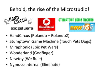 Behold, the rise of the Microstudio!HandCircus (Rolando + Rolando2)Stumptown Game Machine (Touch Pets Dogs)Miraphonic (Epic Pet Wars)Wonderland (Godfinger)Newtoy (We Rule)Ngmoco internal (Eliminate)