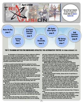 April 2008

                                                                                                                    Join in the fun! Register
                                                                                                                     for the Tri Fusion Tri-
                                                                                                                    Forum online at www.tri-
                                                                                                                            fusion.com




                                                                                      RR: Snake
Raise the Bar,                              Tri Fusion
                                                                                     River Sprint
                                            Kids Club
    page 2                                                                                                                           BoD,
                                             Launch,                                     page 6
                                                                                                                                   Calendar,
                                              page 4                                                                               Sponsors,
                       Getting                                        RR:                                 RR: Spring                 page 8
                       There,                                      Oceanside,                             Thaw #1
                        page 3                                        page 5                                page 7



   TOP 5 TRAINING MYTHS FOR ENDURANCE ATHLETES: THE ALTERNATIVE TRUTHS BY: FIONA LOCKHART, CTS

          An abundance of information exists for endurance athletes;        and your training will suffer from reduced fuel stores in the morning
sometimes too much. It can become quite difﬁcult to ﬁgure out               if you don’t refuel. If your body doesn’t tolerate solid foods before
exactly what you should and shouldn’t do in training because many           early-morning workouts, try a POWERBAR® Endurance sport drink.
sources have conﬂicting information. Below are some of the myths            If you are trying to lose weight, think about cutting calories at times
that seem to be perpetuated over and over again, even though the            away from your training, not near to or during it.
scientiﬁc research doesn’t back it up.                                      3. Losing weight will always improve your performance.
                                                                                While a light, lean body is certainly a beneﬁt for endurance
  1. There’s no point in doing high-intensity workouts if you’re            events, don’t overdo it. Just because someone else can perform
training for a long-distance event, like a marathon, since you’ll never     effectively at a given weight doesn’t mean you should be at that same
be going that hard during the event.                                        weight. If you’re trying to lose weight, do it slowly and gradually so
    No matter what the event you are training for, it’s useful to           that you can continue to fuel your body sufﬁciently to support your
change up the intensity of your workouts to make sure you work all          training. If your weight is going down, but your power output and
your physiological systems, as well as to prevent physical and mental       performance are diminishing as well, you may very well be too lean
staleness. Research has shown that athletes who perform sprint              for your own good.
workouts were able to improve their longer-term endurance                     4. When doing strength training, always do lots of repetitions so
performance. That doesn’t mean that you do high-intensity intervals,        that you don’t bulk up.
like sprints or hill repeats, all the time, but adding them to your total       In order to reap the most gains from a strength training program,
training mix will make you a better athlete.                                you need to lift a signiﬁcant amount of weight in a relatively short
  2. If you want to lose weight, go out and ride or run for long periods    period of time. After you have done a few weeks of light weight,
of time without eating. If you train in the morning, don’t eat              moderate repetitions (i.e. 12- reps) to allow your tendons,
                                                                                                            15
beforehand.                                                                 ligaments, and muscles to adapt to the rigors of strength training,
    No, no, no, no, no. Your body needs fuel in order to perform at its     you will need to raise the amount of weight and lower the number of
best. If you try to train without sufﬁcient fuel stores, not only will      repetitions in order to maximize your strength gains. Don’t worry;
you wear yourself out in the long run, but your immediate workout           unless you’re spending 5 days a week, 4+ hours in the gym (and you
will have only a fraction of the quality it should have. Consume gels,      shouldn’t be, if you’re an endurance athlete), you won’t get “muscle-
sports drinks and/or bars to maintain a steady supply of                    bound”!
carbohydrate during your workout. Make sure you also take                     5. To really be competitive, you need to train more than 15 hours a
advantage of recovery nutrition, like the POWERBAR® Recovery                week.
shake, within 30 minutes of the end of your training bout; this will            If this were the case, there would be very few competitive athletes
maximize those glycogen stores so you can come back and train hard          over the age of 30. Let’s face it, with work, family, and other
the next day.                                                               obligations we contend with as we get older, it can be difﬁcult to ﬁnd
    If you train in the morning, have something to eat before you           many hours of training time during the week. But that’s okay,
start out. Your body burns through glycogen while you are sleeping;         because you can still train effectively with limited time.

                                                                        [1]
 