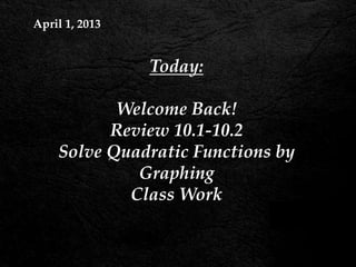 April 1, 2013


                Today:

           Welcome Back!
          Review 10.1-10.2
    Solve Quadratic Functions by
             Graphing
            Class Work
 