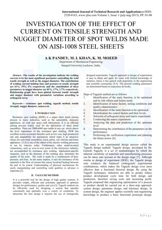 International Journal of Technical Research and Applications e-ISSN: 
2320-8163, www.ijtra.com Volume 1, Issue 1 (july-aug 2013), PP. 01-08 
1 | P a g e 
INVESTIGATION OF THE EFFECT OF CURRENT ON TENSILE STRENGTH AND NUGGET DIAMETER OF SPOT WELDS MADE ON AISI-1008 STEEL SHEETS 
A K PANDEY, M. I. KHAN, K. M. MOEED 
Department of Mechanical Engineering 
Integral University,Lucknow, India. 
Abstract—The results of the investigation indicate the welding current to be the most significant parameter controlling the weld tensile strength as well as the nugget diameter. The contribution of welding current holding time and pressure to tensile strength are 61%, 29%, 4% respectively and the contribution of these parameters to nugget diameter are 81%, 17%, 1.7% respectively. Relationship graph have been plotted between tensile strength and nugget diameter with parametric variations according to orthogonal array 
Keywords— resistance spot welding, taguchi method, tensile strength, nugget diameter, annova etc 
I. INTRODUCTION 
Resistance spot welding (RSW) is a major sheet metal joining process in many industries, such as the automobile, domestic appliances, air craft and space craft fabrications. It is an efficient joining process widely used for the fabrication of sheet metal assemblies. There are 3000-6000 spot welds in any car, which shows the level importance of the resistance spot welding. RSW has excellent techno-economic benefits such as low cost, high production rate and adaptability for automation which make it an attractive choice for auto-body assemblies, truck cabins, rail vehicles and home appliances. [1] It is one of the oldest of the electric welding processes in use by industry today. Furthermore, other metal-to-metal connections, such as wire-to-wire joints in the electronics industry, are accomplished by resistance spot welding. Application-specific measures, such as the diameter of the welding spot, determine the quality of the joint. The weld is made by a combination of heat, pressure, and time. As the name implies, it uses the resistance of the materials to the flow of current that causes localized heating between the part to be joined. Understanding of physical mechanisms for easily manipulating and controlling weld qualities in advance is important.[2] 
II.TAGUCHI METHOD 
It is a powerful tool for the design of high quality systems. It provides simple, efficient and systematic approach to optimize designs for performance, quality and cost [3]. Taguchi method can be efficiently used for designing a system that operates consistently and optimally over a variety of conditions. To determine the best design it requires the use of strategically designed experiments. Taguchi approach to design of experiments is easy to adopt and apply for users with limited knowledge of statistics; hence it has gained wide popularity in the engineering and scientific community [4-5]. The desired welding parameters are determined based on experience & books. 
Steps of Taguchi method are as follows: 
1. Identification of the main function, to be optimized and its side effects and failure mode. 
2. Identification of noise factors, testing conditions and quality characteristics. 
3. Identification of the main function to be optimized. 
4. Identification the control factors and their levels. 
5. Selection of orthogonal array and matrix experiment. 
6. Conducting the matrix experiment. 
7. Analyzing the data and prediction of the optimum level. 
8. Determining the contribution of the parameters on the performance. 
9. Performing the verification experiment and planning the future action. [6] 
This study is an experimental design process called the Taguchi design method. Taguchi design, developed by Dr. Genichi Taguchi, is a set of methodologies by which the inherent variability of materials and manufacturing processes can be taken into account at the design stage [7]. Although similar to design of experiment (DOE), the Taguchi design only conducts the balanced (orthogonal) experimental combinations, which makes the Taguchi design even more effective than a fractional factorial design. By using the Taguchi techniques, industries are able to greatly reduce product development cycle time for both design and production, therefore saving costs and increasing profit. Taguchi proposed that engineering optimization of a process or product should be carried out in a three-step approach: system design, parameter design, and tolerance design. In system design, the engineer applies scientific and engineering knowledge to produce a basic functional prototype design.  