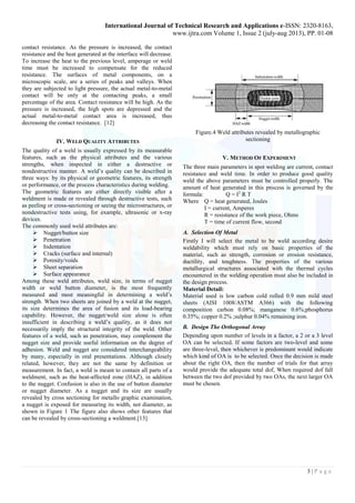 International Journal of Technical Research and Applications e-ISSN: 2320-8163, 
www.ijtra.com Volume 1, Issue 2 (july-aug 2013), PP. 01-08 
3 | P a g e 
contact resistance. As the pressure is increased, the contact resistance and the heat generated at the interface will decrease. To increase the heat to the previous level, amperage or weld time must be increased to compensate for the reduced resistance. The surfaces of metal components, on a microscopic scale, are a series of peaks and valleys. When they are subjected to light pressure, the actual metal-to-metal contact will be only at the contacting peaks, a small percentage of the area. Contact resistance will be high. As the pressure is increased, the high spots are depressed and the actual metal-to-metal contact area is increased, thus decreasing the contact resistance. [12] 
IV. WELD QUALITY ATTRIBUTES 
The quality of a weld is usually expressed by its measurable features, such as the physical attributes and the various strengths, when inspected in either a destructive or nondestructive manner. A weld‘s quality can be described in three ways: by its physical or geometric features, its strength or performance, or the process characteristics during welding. 
The geometric features are either directly visible after a weldment is made or revealed through destructive tests, such as peeling or cross-sectioning or seeing the microstructures, or nondestructive tests using, for example, ultrasonic or x-ray devices. 
The commonly used weld attributes are: 
 Nugget/button size 
 Penetration 
 Indentation 
 Cracks (surface and internal) 
 Porosity/voids 
 Sheet separation 
 Surface appearance 
Among these weld attributes, weld size, in terms of nugget width or weld button diameter, is the most frequently measured and most meaningful in determining a weld‘s strength. When two sheets are joined by a weld at the nugget, its size determines the area of fusion and its load-bearing capability. However, the nugget/weld size alone is often insufficient in describing a weld‘s quality, as it does not necessarily imply the structural integrity of the weld. Other features of a weld, such as penetration, may complement the nugget size and provide useful information on the degree of adhesion. Weld and nugget are considered interchangeability by many, especially in oral presentations. Although closely related, however, they are not the same by definition or measurement. In fact, a weld is meant to contain all parts of a weldment, such as the heat-affected zone (HAZ), in addition to the nugget. Confusion is also in the use of button diameter or nugget diameter. As a nugget and its size are usually revealed by cross sectioning for metallo graphic examination, a nugget is exposed for measuring its width, not diameter, as shown in Figure 1 The figure also shows other features that can be revealed by cross-sectioning a weldment.[13] 
Figure.4 Weld attributes revealed by metallographic sectioning 
V. METHOD OF EXPERIMENT 
The three main parameters in spot welding are current, contact resistance and weld time. In order to produce good quality weld the above parameters must be controlled properly. The amount of heat generated in this process is governed by the formula: Q = I2 R T 
Where Q = heat generated, Joules 
I = current, Amperes 
R = resistance of the work piece, Ohms 
T = time of current flow, second 
A. Selection Of Metal 
Firstly I will select the metal to be weld according desire weldability which must rely on basic properties of the material, such as strength, corrosion or erosion resistance, ductility, and toughness. The properties of the various metallurgical structures associated with the thermal cycles encountered in the welding operation must also be included in the design process. 
Material Detail: 
Material used is low carbon cold rolled 0.9 mm mild steel sheets (AISI 1008/ASTM A366) with the following composition carbon 0.08%; manganese 0.6%;phosphorus 0.35%; copper 0.2% ;sulphur 0.04% remaining iron. 
B. Design The Orthogonal Array 
Depending upon number of levels in a factor, a 2 or a 3 level OA can be selected. If some factors are two-level and some are three-level, then whichever is predominant would indicate which kind of OA is to be selected. Once the decision is made about the right OA, then the number of trials for that array would provide the adequate total dof, When required dof fall between the two dof provided by two OAs, the next larger OA must be chosen.  