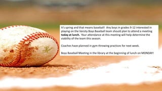 It’s spring and that means baseball! Any boys in grades 9-12 interested in
playing on the Varsity Boys Baseball team should plan to attend a meeting
today at lunch. Your attendance at this meeting will help determine the
viability of the team this season.
Coaches have planned in gym throwing practices for next week.
Boys Baseball Meeting in the library at the beginning of lunch on MONDAY!
 