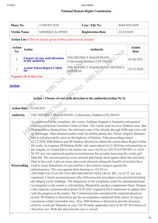 4/1/2021 Case Details
1/2
National Human Rights Commission
Diary No 17449/IN/2020 Case / File No 4689/30/8/2020
Victim Name SIDDIQUE KAPPAN Registration Date 22/10/2020
Action List (Click on Action given in blue color to view details)
Action
No.
Action Authority
Action
Date
2 Closure of case with direction
to the authority
THE DISTRICT MAGISTRATE
Collectorate, Hathras (UP)-204101.
01/04/2021
1 Action Taken Report Called
for
THE DISTRICT MAGISTRATE DISTRICT
HATHRAS
02/12/2020
Expand All Action List
Action
Action : Closure of case with direction to the authority(Action No 2)
Action Date 01/04/2021
Authority THE DISTRICT MAGISTRATE, Collectorate, Hathras (UP)-204101.
Procceeding
As mentioned in the complaint, the victim, Siddique Kappan is Journalist and general
Secretary of Kerala Journalist Union of State. The victim went to cover Hathras issue. But
Hathras police detained him. He informed some of his friends through SMS and voice call
on Whatsapp. After detention police took his mobile phone also. Police illegally detained
him in toll plaza police post on the highway of Hathras. Vide proceedings dated
02.12.2020, DM Hathras and SP Hathras directed to submit the action taken Report within
04 weeks. In response SP Hathras Delhi vide report dated 14.12.2020 has informed that as
per enquiry, it’s found that in the matter one case 136/20 u/s 307/354/376D IPC r/s 3(2)5
SC/ST Act was registered against accused person for sexually harassing the victim girl
Manisha. The accused persons were arrested and charge sheet against them has also been
filed in the court. Later on some anti-social elements taking the benefit of incident have
tried to cause disturbance in area and have also tried to conspire against the
administration. The case against them bearing no 151/20 u/s
109/120B/124/153A/195/195A/465/468/469/501/505A-1B-1C IPC r/w 67 IT Act was
registered. Certain accused persons after following due procedure were arrested including
the alleged victim Siddique. The allegations in the complaint cannot be substantiated and
investigation in the matter is still pending. Meanwhile another complainant Henri Tipagne
vides separate communication dated 24.02.2021 requested the Commission to update him
with the progress in the matter. The Commission has considered the material placed on
record. SP Hathras is directed to get the investigation completed fairly and to its logical
conclusion within reasonable time. Also, DM Hathras is directed to provide monetary
relief to victim girl Manisha in case 136/20 under applicable rules of SC/ST Prevention of
Atrocities Act. With this direction the case is closed.
HRCNet
HRCNet
HRCNet
HRCNet
HRCNet
HRCNet
HRCNet
HRCNet
HRCNet
HRCNet
 