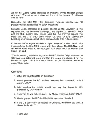 As for the Marine Corps stationed in Okinawa, Prime Minister Shinzo
Abe said, “The corps are a deterrent force of the Japan-U.S. alliance
and its core.”
Regarding the 31st MEU, the Japanese Defense Ministry said, “It
possesses high capabilities for quick responses.”
Masaaki Gabe, professor of political science at the University of the
Ryukyus, who has detailed knowledge of the Japan-U.S. Security Treaty
and the U.S. military base issues, said that the archives support the
belief that the 31st MEU often leaves Okinawa for long periods by
boarding amphibious assault ships and conducts drills outside Japan.
In the event of emergencies around Japan, however, it would be virtually
impossible for the 31st MEU to deal with them alone. The U.S. Navy and
Air Force would need to be deployed from areas such as Hawaii and
Guam, he said.
“The Japanese government says that the U.S. Marine Corps stationed in
Okinawa is a deterrent force and that the corps are stationed for the
benefit of Japan. But this is only rhetoric to put Japanese people at
ease,” Gabe said.
Questions:
1. What are your thoughts on the issue?
2. Would you say that US has been keeping their promise to protect
Japan? Why?
3. After reading the article, would you say that Japan is fully
protected by USA? Why?
4. To whom do you believe more, PM Abe or Professor Gabe? Why?
5. Would you say that US is still reliable in case of disaster?
6. If the US base can’t be located in Okinawa, where do you think it
should be located?
Thank you!
 
