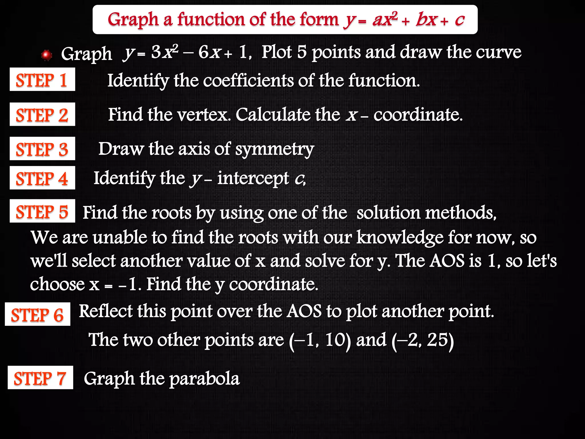 Graphing Quadratic Functions
STEP 1 Identify the coefficients of the function.
STEP 2 Find the vertex. Calculate the x - coordinate.
STEP 3 Draw the axis of symmetry
STEP 4 Identify the y - intercept c,
STEP 5 Find the roots by using one of the solution methods,
We are unable to find the roots with our knowledge for now, so
we'll select another value of x and solve for y. The AOS is 1, so let's
choose x = -1. Find the y coordinate.
The two other points are (–1, 10) and (–2, 25)
STEP 6 Reflect this point over the AOS to plot another point.
STEP 7 Graph the parabola
Graph a function of the form y = ax2 + bx + c
y = 3x2 – 6x + 1, Plot 5 points and draw the curveGraph
 