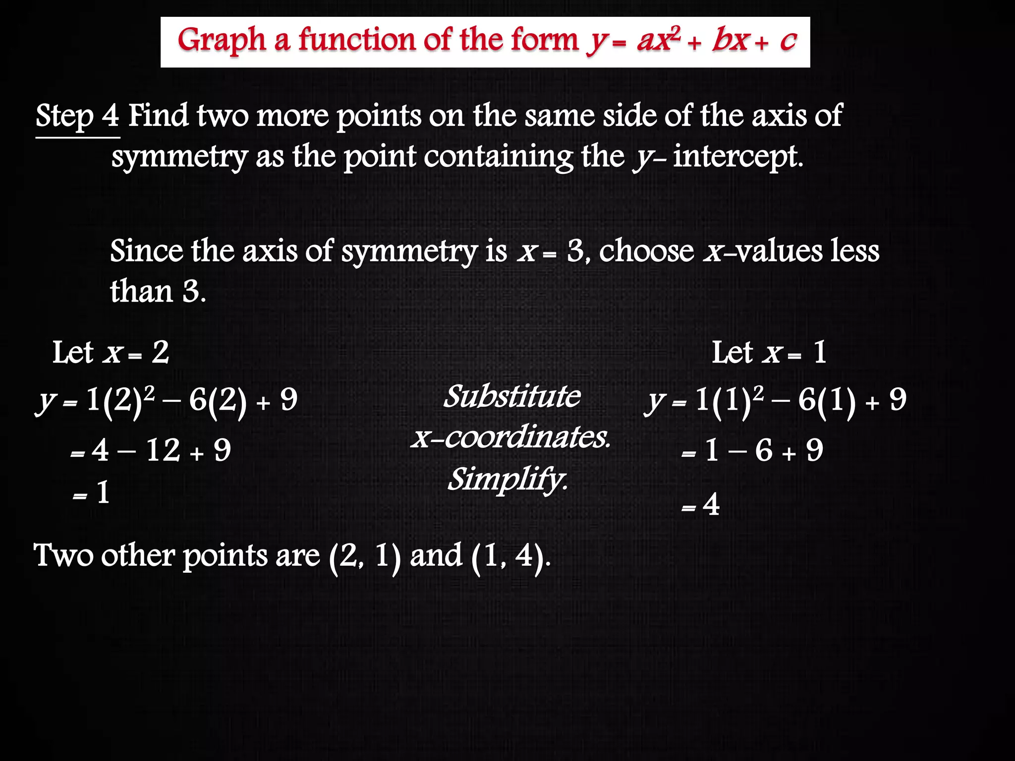 Graphing Quadratic Functions
Step 4 Find two more points on the same side of the axis of
symmetry as the point containing the y- intercept.
Since the axis of symmetry is x = 3, choose x-values less
than 3.
Let x = 2
y = 1(2)2 – 6(2) + 9
= 4 – 12 + 9
= 1
Let x = 1
y = 1(1)2 – 6(1) + 9
= 1 – 6 + 9
= 4
Substitute
x-coordinates.
Simplify.
Two other points are (2, 1) and (1, 4).
Graph a function of the form y = ax2 + bx + c
 