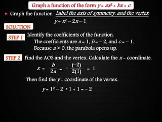 Graphing Quadratic Functions
SOLUTION
Identify the coefficients of the function.
STEP 1
STEP 2 Find the AOS and the vertex. Calculate the x - coordinate.
Then find the y - coordinate of the vertex.
(–2)
2(1)= = 1x =
b
2a
–
y = 12 – 2 • 1 + 1 = – 2
The coefficients are a = 1, b = – 2, and c = – 1.
Because a > 0, the parabola opens up.
Graph a function of the form y = ax2 + bx + c
y = x2 – 2x – 1
Label the axis of symmetry. and the vertexGraph the function
 