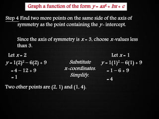 Graphing Quadratic Functions
Step 4 Find two more points on the same side of the axis of
symmetry as the point containing the y- intercept.
Since the axis of symmetry is x = 3, choose x-values less
than 3.
Let x = 2
y = 1(2)2 – 6(2) + 9
= 4 – 12 + 9
= 1
Let x = 1
y = 1(1)2 – 6(1) + 9
= 1 – 6 + 9
= 4
Substitute
x-coordinates.
Simplify.
Two other points are (2, 1) and (1, 4).
Graph a function of the form y = ax2 + bx + c
 