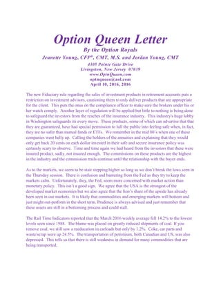 Option Queen Letter
By the Option Royals
Jeanette Young, CFP®
, CMT, M.S. and Jordan Young, CMT
4305 Pointe Gate Drive
Livingston, New Jersey 07039
www.OptnQueen.com
optnqueen@aol.com
April 10, 2016, 2016
The new Fiduciary rule regarding the sales of investment products in retirement accounts puts a
restriction on investment advisors, cautioning them to only deliver products that are appropriate
for the client. This puts the onus on the compliance officer to make sure the brokers under his or
her watch comply. Another layer of regulation will be applied but little to nothing is being done
to safeguard the investors from the reaches of the insurance industry. This industry's huge lobby
in Washington safeguards its every move. These products, some of which can advertise that that
they are guaranteed, have had special permission to lull the public into feeling safe when, in fact,
they are no safer than mutual funds or ETFs. We remember in the mid 80’s when one of these
companies went belly up. Calling the holders of the annuities and explaining that they would
only get back 20 cents on each dollar invested in their safe and secure insurance policy was
certainly scary to observe. Time and time again we had heard from the investors that these were
insured product, sadly, not insured enough. The commissions on these products are the highest
in the industry and the commission trails continue until the relationship with the buyer ends.
As to the markets, we seem to be stair stepping higher so long as we don’t break the lows seen in
the Thursday session. There is confusion and bantering from the Fed as they try to keep the
markets calm. Unfortunately, they, the Fed, seem more concerned with market action than
monetary policy. This isn’t a good sign. We agree that the USA is the strongest of the
developed market economies but we also agree that the lion’s share of the upside has already
been seen in our markets. It is likely that commodities and emerging markets will bottom and
just might out-perform in the short term. Prudence is always advised and just remember that
these assets are still in a bottoming process and could stall.
The Rail Time Indicators reported that the March 2016 weekly average fell 14.2% to the lowest
levels seen since 1988. The blame was placed on greatly reduced shipments of coal. If you
remove coal, we still saw a reeducation in carloads but only by 1.2%. Coke, car parts and
waste/scrap were up 24.5%. The transportation of petroleum, both Canadian and US, was also
depressed. This tells us that there is still weakness in demand for many commodities that are
being transported.
 