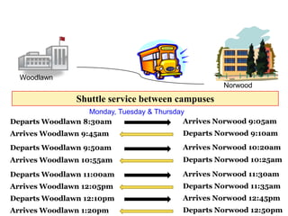 Woodlawn
                                                    Norwood
                Shuttle service between campuses
                  Monday, Tuesday & Thursday
Departs Woodlawn 8:30am                     Arrives Norwood 9:05am
Arrives Woodlawn 9:45am                   Departs Norwood 9:10am

Departs Woodlawn 9:50am                   Arrives Norwood 10:20am
Arrives Woodlawn 10:55am                  Departs Norwood 10:25am

Departs Woodlawn 11:00am                  Arrives Norwood 11:30am
Arrives Woodlawn 12:05pm                  Departs Norwood 11:35am
Departs Woodlawn 12:10pm                  Arrives Norwood 12:45pm
Arrives Woodlawn 1:20pm                   Departs Norwood 12:50pm
 