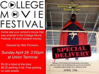 Come see your school‟s movie that
was entered in the College Movie
Festival. 14 short student movies.

    Directed by Nick Pirrmann.

Sunday April 29, 2:00pm
   at Union Terminal
$5.00 a ticket at the door.
$6.00 parking in lot. Free parking
on side streets.
 