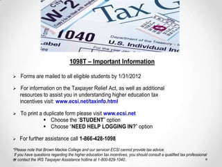 1098T – Important Information

Forms are mailed to all eligible students by 1/31/2012

For information on the Taxpayer Relief Act, as well as additional
    resources to assist you in understanding higher education tax
    incentives visit: www.ecsi.net/taxinfo.html

To     print a duplicate form please visit www.ecsi.net
                 Choose the „STUDENT” option
               Choose “NEED HELP LOGGING IN?” option

For    further assistance call 1-866-428-1098
*Please note that Brown Mackie College and our servicer ECSI cannot provide tax advice.
 If you have questions regarding the higher education tax incentives, you should consult a qualified tax professional
or contact the IRS Taxpayer Assistance hotline at 1-800-829-1040.
 