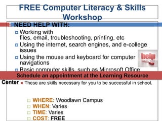 FREE Computer Literacy & Skills
                 Workshop
     NEED HELP WITH:
       Working  with
        files, email, troubleshooting, printing, etc
       Using the internet, search engines, and e-college
        issues
       Using the mouse and keyboard for computer
        navigations
       Basic computer skills, such as Microsoft Office
       Windows basics & other at the Learning Resource
      Schedule an appointment applications
Center      These are skills necessary for you to be successful in school.


                 WHERE: Woodlawn Campus
                 WHEN: Varies
                 TIME: Varies
                 COST: FREE
 